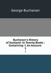 Buchanan`s History of Scotland: In Twenty Books : Containing: I. An Account .. 1