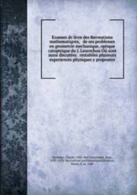 Examen dv livre des Recreations mathematiqves, & de ses problemes en geometrie mechanique, optique & catoptrique du J. Leurechon O sont aussi discutes & restabiles plusieurs experiences physiques y proposes