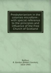 Presbyterianism in the colonies microform : with special reference to the principles and influence of the Free Church of Scotland