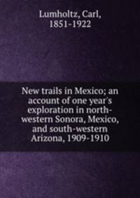 New trails in Mexico; an account of one year`s exploration in north-western Sonora, Mexico, and south-western Arizona, 1909-1910