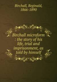 Birchall microform : the story of his life, trial and imprisonment, as told by himself