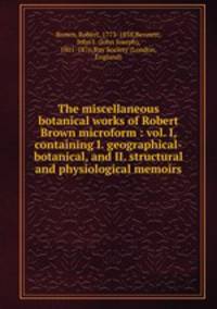 The miscellaneous botanical works of Robert Brown microform : vol. I, containing I. geographical-botanical, and II. structural and physiological memoirs
