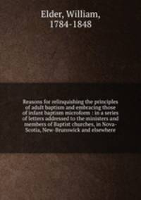 Reasons for relinquishing the principles of adult baptism and embracing those of infant baptism microform : in a series of letters addressed to the ministers and members of Baptist churches, in Nova-Scotia, New-Brunswick and elsewhere