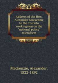 Address of the Hon. Alexander Mackenzie to the Toronto workingmen on the "national policy" microform