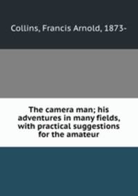 The camera man; his adventures in many fields, with practical suggestions for the amateur