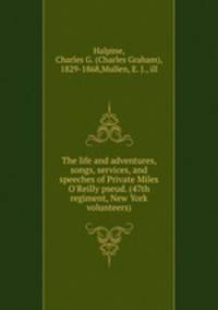 The life and adventures, songs, services, and speeches of Private Miles O`Reilly pseud. (47th regiment, New York volunteers)