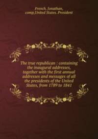 The true republican : containing the inaugural addresses, together with the first annual addresses and messages of all the presidents of the United States, from 1789 to 1841
