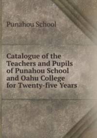 Catalogue of the Teachers and Pupils of Punahou School and Oahu College for Twenty-five Years .