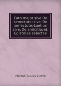 Cato major sive De senectute: sive, De senectute,-Laelius sive, De amicitia,-et, Epistolae selectae