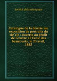Catalogue de la deuxieme exposition de portraits du siecle : ouverte au profit de l`uvre a l`Ecole des beaux-arts, le 20 avril, 1885