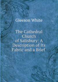 The Cathedral Church of Salisbury: A Description of Its Fabric and a Brief .
