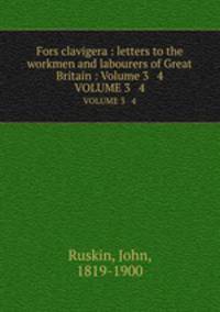 Fors clavigera : letters to the workmen and labourers of Great Britain : Volume 3 & 4. VOLUME 3 & 4