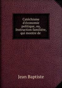 Catchisme d`conomie politique, ou, Instruction familire, qui montre de .