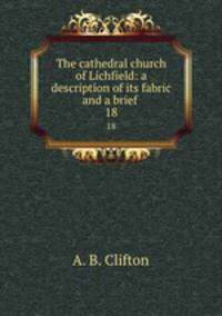 The cathedral church of Lichfield: a description of its fabric and a brief .. 18