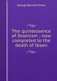 The quintessence of Ibsenism ; now completed to the death of Ibsen