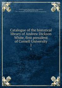 Catalogue of the historical library of Andrew Dickson White, first president of Cornell University. 1