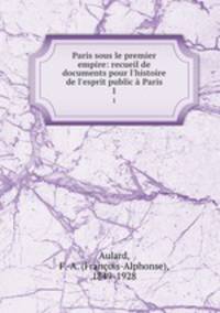 Paris sous le premier empire: recueil de documents pour l`histoire de l`esprit public Paris. 1