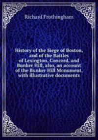 History of the Siege of Boston, and of the Battles of Lexington, Concord, and Bunker Hill, also, an account of the Bunker Hill Monument, with illustrative documents
