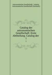 Catalog der astronomischen Gesellschaft: Erste Abtheilung. Catalog der .. 1