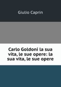 Carlo Goldoni la sua vita, le sue opere: la sua vita, le sue opere
