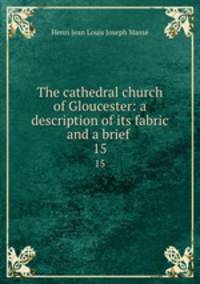 The cathedral church of Gloucester: a description of its fabric and a brief .. 15