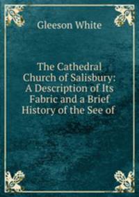 The Cathedral Church of Salisbury: A Description of Its Fabric and a Brief History of the See of .
