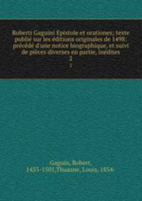 Roberti Gaguini Epistole et orationes; texte publi sur les ditions originales de 1498: prcd d`une notice biographique, et suivi de pices diverses en partie, indites. 2