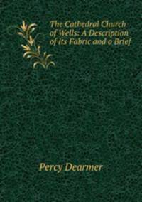 The Cathedral Church of Wells: A Description of Its Fabric and a Brief .