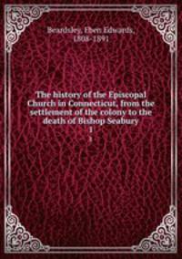 The history of the Episcopal Church in Connecticut, from the settlement of the colony to the death of Bishop Seabury. 1