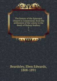 The history of the Episcopal Church in Connecticut, from the settlement of the colony to the death of Bishop Seabury. 2