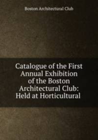 Catalogue of the First Annual Exhibition of the Boston Architectural Club: Held at Horticultural .