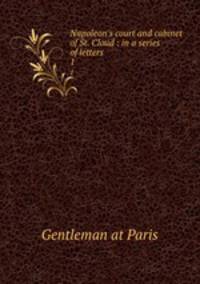 Napoleon`s court and cabinet of St. Cloud : in a series of letters. 1