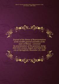Journal of the House of Representatives of the twelfth general assembly of the state of Illinois : convened by proclamation of the governor, being their first session, begun and held in the city of Springfield, November 23, 1840