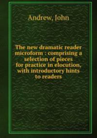 The new dramatic reader microform : comprising a selection of pieces for practice in elocution, with introductory hints to readers