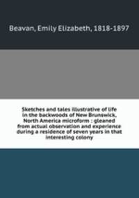 Sketches and tales illustrative of life in the backwoods of New Brunswick, North America microform : gleaned from actual observation and experience during a residence of seven years in that interesting colony