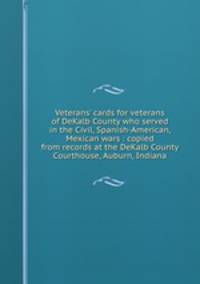 Veterans` cards for veterans of DeKalb County who served in the Civil, Spanish-American, Mexican wars : copied from records at the DeKalb County Courthouse, Auburn, Indiana