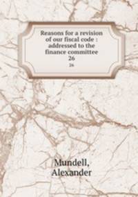 Reasons for a revision of our fiscal code : addressed to the finance committee. 26