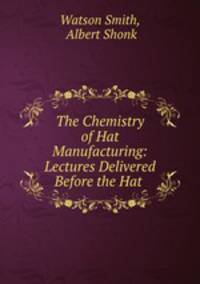 The Chemistry of Hat Manufacturing: Lectures Delivered Before the Hat .