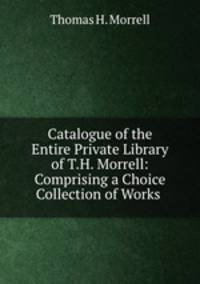 Catalogue of the Entire Private Library of T.H. Morrell: Comprising a Choice Collection of Works .