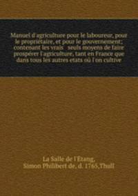 Manuel d`agriculture pour le laboureur, pour le propritaire, et pour le gouvernement; contenant les vrais & seuls moyens de faire prosprer l`agriculture, tant en France que dans tous les autres etats o l`on cultive