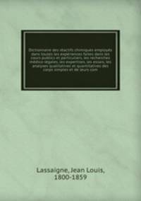 Dictionnaire des ractifs chimiques employs dans toutes les expriences faites dans les cours publics et particuliers, les recherches mdico-lgales, les expertises, les essais, les analyses qualitatives et quantitatives des corps simples et de leurs com