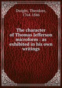 The character of Thomas Jefferson microform : as exhibited in his own writings