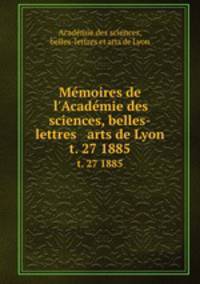 Mmoires de l`Acadmie des sciences, belles-lettres & arts de Lyon. t. 27 1885