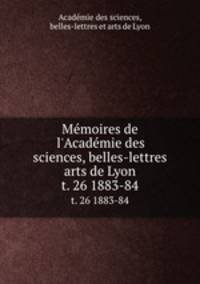 Mmoires de l`Acadmie des sciences, belles-lettres & arts de Lyon. t. 26 1883-84