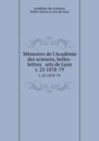 Mmoires de l`Acadmie des sciences, belles-lettres & arts de Lyon. t. 23 1878-79