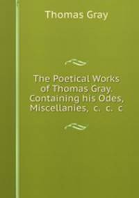 The Poetical Works of Thomas Gray. Containing his Odes, Miscellanies, &c. &c. &c.