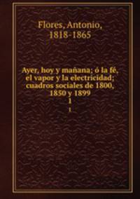 Ayer, hoy y maana; la f, el vapor y la electricidad; cuadros sociales de 1800, 1850 y 1899. 1