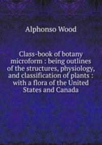 Class-book of botany microform : being outlines of the structures, physiology, and classification of plants : with a flora of the United States and Canada