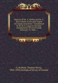 Reports of Mr. A. Michel and Dr. T. Sterry Hunt on the gold region of Canada microform : transmitted by Sir W. E. Logan to the Hon. commissioner of crown lands, February 14, 1866. --