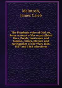 The Prophetic voice of God, or, Some account of the unparalleled fires, floods, hurricanes and famine, crimes, plagues and earthquakes of the years 1866, 1867 and 1868 microform